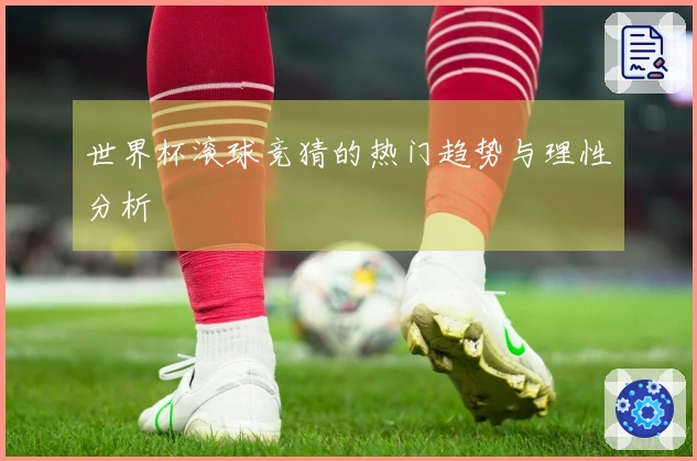 世界杯滚球竞猜的热门趋势与理性分析